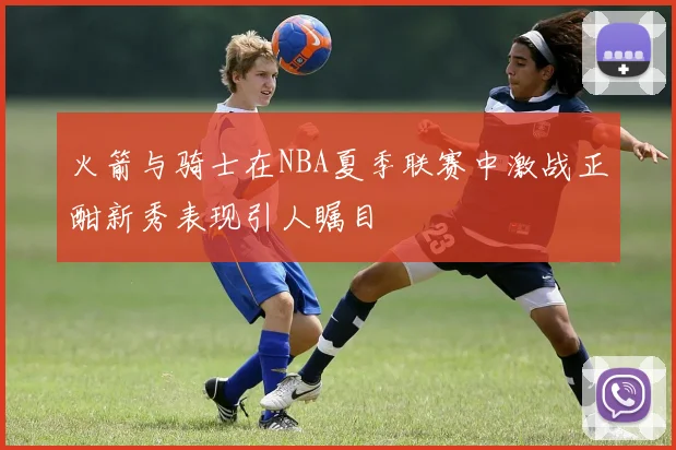 火箭与骑士在NBA夏季联赛中激战正酣新秀表现引人瞩目