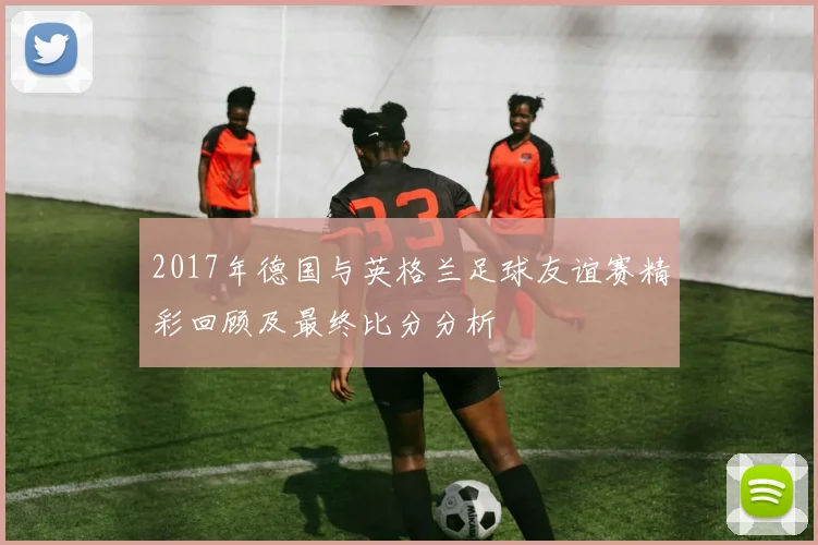 2017年德国与英格兰足球友谊赛精彩回顾及最终比分分析
