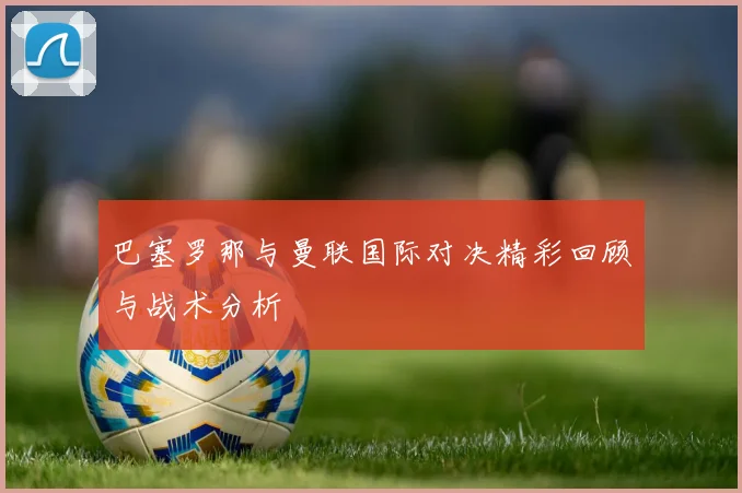 巴塞罗那与曼联国际对决精彩回顾与战术分析