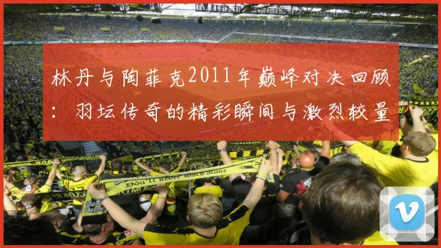 林丹与陶菲克2011年巅峰对决回顾：羽坛传奇的精彩瞬间与激烈较量