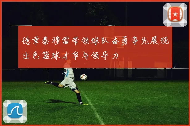 德章泰穆雷带领球队奋勇争先展现出色篮球才华与领导力