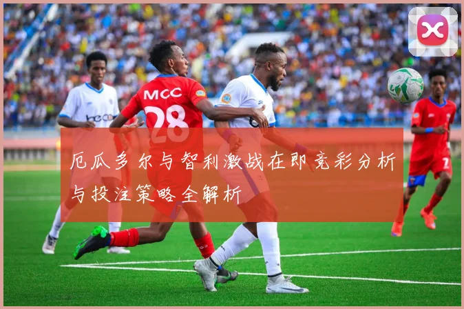 厄瓜多尔与智利激战在即竞彩分析与投注策略全解析
