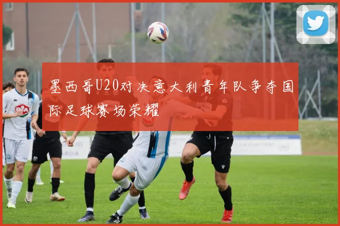 墨西哥U20对决意大利青年队争夺国际足球赛场荣耀