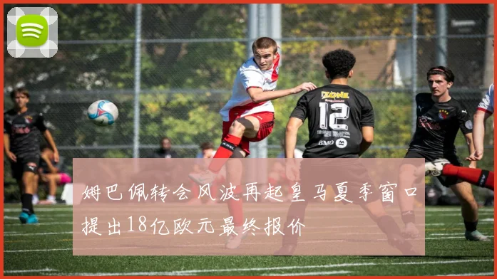 姆巴佩转会风波再起皇马夏季窗口提出18亿欧元最终报价
