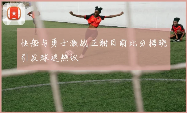 快船与勇士激战正酣目前比分揭晓引发球迷热议