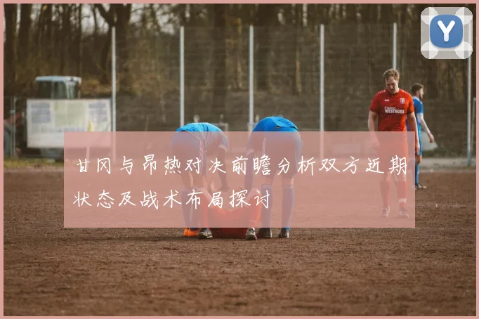 甘冈与昂热对决前瞻分析双方近期状态及战术布局探讨