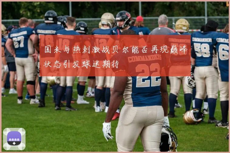 国米与热刺激战贝尔能否再现巅峰状态引发球迷期待