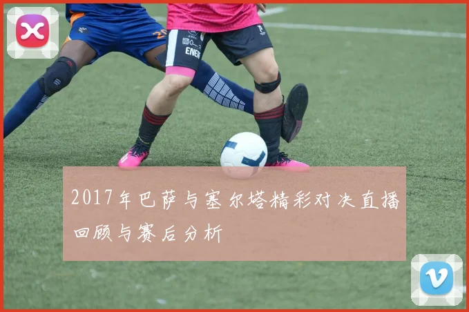 2017年巴萨与塞尔塔精彩对决直播回顾与赛后分析