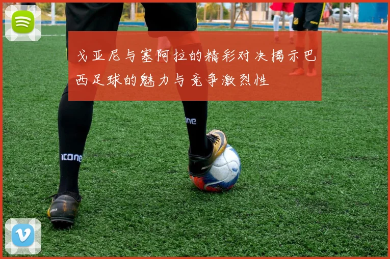 戈亚尼与塞阿拉的精彩对决揭示巴西足球的魅力与竞争激烈性