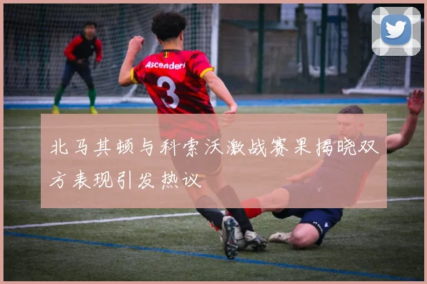 北马其顿与科索沃激战赛果揭晓双方表现引发热议