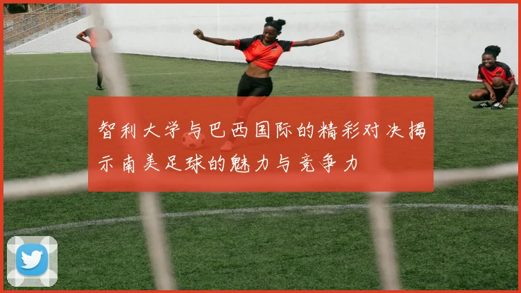 智利大学与巴西国际的精彩对决揭示南美足球的魅力与竞争力